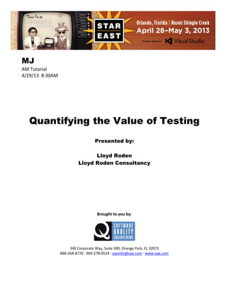 MJ
AM Tutorial
4/29/13 8:30AM

Quantifying the Value of Testing
Presented by:
Lloyd Roden
Lloyd Roden Consultancy

Brought to you by:

340 Corporate Way, Suite 300, Orange Park, FL 32073
888-268-8770 ∙ 904-278-0524 ∙ sqeinfo@sqe.com ∙ www.sqe.com

 