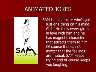 ANIMATED JOKES SAM is a character who's got just one thing on his mind. Girls. He feels every girl is in love with him and he has magnetic character that attracts them to him. Of course it does not matter that the feelings are mutual. SAM keeps trying and of course keeps you laughing.  