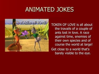 ANIMATED JOKES TOKEN OF LOVE is all about the travails of a couple of ants lost in love. A race against time, enemies of their own species and of course the world at large!  Get close to a world that's barely visible to the eye.   