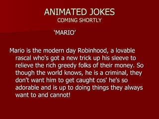ANIMATED JOKES COMING SHORTLY  MARIO ? Mario is the modern day Robinhood, a lovable rascal who's got a new trick up his sleeve to relieve the rich greedy folks of their money. So though the world knows, he is a criminal, they don't want him to get caught cos' he's so adorable and is up to doing things they always want to and cannot!  