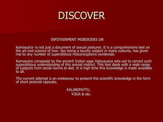 DISCOVER INFOTAINMENT MOBISODES ON  Kamasutra- is not just a document of sexual postures. It is a comprehensive text on the art and science of love. Sex being a touchy subject in many cultures, has given rise to any number of superstitious misconceptions worldwide.  Kamasutra composed by the ancient Indian sage Vatsyayana sets out to correct such superstitious understanding of this animal instinct. This text deals with a wide range of subjects from social norms to diet. It is high time this knowledge is made available to all.  The current attempt is an endeavour to present this scientific knowledge in the form of short pictorial capsules.  KALARIPAYTU, YOGA & etc. 