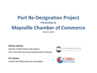 Port Re-Designation Project
Presented to
Maysville Chamber of Commerce
March 6, 2014
Melissa Johnson
Director of Real Estate and Logistics
Port of Greater Cincinnati Development Authority
Eric Thomas
Central Ohio River Business Association
 