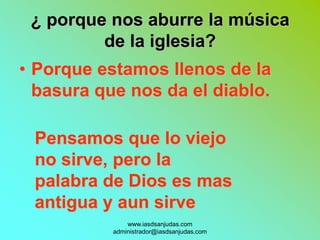 ¿ porque nos aburre la música
         de la iglesia?
• Porque estamos llenos de la
  basura que nos da el diablo.

 Pensamos que lo viejo
 no sirve, pero la
 palabra de Dios es mas
 antigua y aun sirve
               www.iasdsanjudas.com
           administrador@iasdsanjudas.com
 