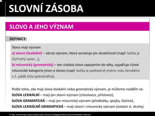 SLOVA JEDNOZNAČNÁ – MNOHOZNAČNÁ
SLOVNÍ ZÁSOBA
© Mgr. Veronika Krejčí, Katedra českého jazyka a literatury Pedagogické fakulty Univerzity Palackého v Olomouci
SLOVO A JEHO VÝZNAM
Podle toho, zda mají slova lexikální nebo gramatický význam, je můžeme rozdělit na:
SLOVA LEXIKÁLNÍ – mají jen slovní význam (citoslovce, příslovce),
SLOVA GRAMATICKÁ – mají jen mluvnický význam (předložky, spojky, částice),
SLOVA LEXIKÁLNĚ-GRAMATICKÁ – mají slovní i mluvnický význam (ostatní sl. druhy).
Slova mají význam
a) slovní (lexikální) – věcný význam, který označuje jev skutečnosti (např. kočka je
čtyřnohý savec…),
b) mluvnický (gramatický) – ten získává slovo zapojením do věty, vyjadřuje různé
mluvnické kategorie jmen a sloves (např. kočka je podstatné jméno rodu ženského
v 1. pádě čísla jednotného).
DEFINICE:
 