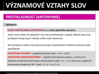 DEFINICE:
PROTIKLADNOST (ANTONYMIE)
ANTONYMA POLÁRNÍ – vyjadřují kontrast (např. malý × velký).
ANTONYMA KOMPLEMENTÁRNÍ – vyjadřují dvě poloviny pojmu, z nichž první
existenci skutečnosti potvrzuje a druhá popírá (např. ano × ne), často jsou vzájemně
odvozovány předponou NE- (např. učí se × neučí se).
SLOVA PROTIKLADNÁ (ANTONYMA) jsou slova opačného významu.
© Mgr. Veronika Krejčí, Katedra českého jazyka a literatury Pedagogické fakulty Univerzity Palackého v Olomouci
Jedno slovo může mít případně i více slov protikladných, naopak některá slova svůj
protějšek nemají (např. číslovky určité nebo citoslovce).
Dle charakteru vztahu mezi pojmenovanými skutečnostmi můžeme antonyma dále
specifikovat:
VÝZNAMOVÉ VZTAHY SLOV
 
