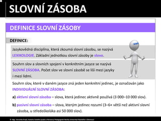 Souhrn slov, které v daném jazyce zná jeden konkrétní jedinec, je označován jako
INDIVIDUÁLNÍ SLOVNÍ ZÁSOBA:
SLOVA JEDNOZNAČNÁ – MNOHOZNAČNÁ
SLOVNÍ ZÁSOBA
Jazykovědná disciplína, která zkoumá slovní zásobu, se nazývá
LEXIKOLOGIE. Základní jednotkou slovní zásoby je slovo.
DEFINICE:
© Mgr. Veronika Krejčí, Katedra českého jazyka a literatury Pedagogické fakulty Univerzity Palackého v Olomouci
DEFINICE SLOVNÍ ZÁSOBY
a) aktivní slovní zásoba – slova, která jedinec aktivně používá (3 000–10 000 slov).
b) pasivní slovní zásoba – slova, kterým jedinec rozumí (3–6× větší než aktivní slovní
zásoba, u středoškoláka asi 50 000 slov).
Souhrn slov a slovních spojení v konkrétním jazyce se nazývá
SLOVNÍ ZÁSOBA. Počet slov ve slovní zásobě se liší mezi jazyky
i mezi lidmi.
 