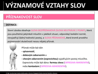 PŘÍZNAKOVOST SLOV
DEFINICE:
Slovní zásoba obsahuje SLOVA BEZPŘÍZNAKOVÁ (SLOVA NEUTRÁLNÍ / POJMY), která
jsou použitelná jakýmkoli mluvčím v jakékoli situaci, odpovídají lexikální normě,
nevyjadřují žádný hodnotící postoj, a SLOVA PŘÍZNAKOVÁ, která kromě prostého
pojmenování skutečnosti nesou nějaký příznak.
© Mgr. Veronika Krejčí, Katedra českého jazyka a literatury Pedagogické fakulty Univerzity Palackého v Olomouci
Příznak může být dán
- spisovností,
- dobovým zabarvením a
- citovým zabarvením (expresivitou) vyjadřujícím postoj mluvčího.
Expresivita může být dána: formou slova (EXPRESIVA INHERENTNÍ),
nebo kontextem (EXPRESIVA ADHERENTNÍ).
VÝZNAMOVÉ VZTAHY SLOV
 