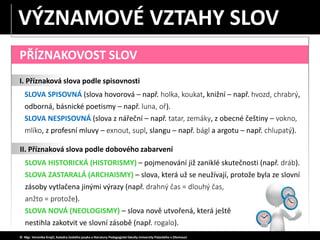 SLOVA HISTORICKÁ (HISTORISMY) – pojmenování již zaniklé skutečnosti (např. dráb).
SLOVA ZASTARALÁ (ARCHAISMY) – slova, která už se neužívají, protože byla ze slovní
zásoby vytlačena jinými výrazy (např. drahný čas = dlouhý čas,
anžto = protože).
SLOVA NOVÁ (NEOLOGISMY) – slova nově utvořená, která ještě
nestihla zakotvit ve slovní zásobě (např. rogalo).
PŘÍZNAKOVOST SLOV
I. Příznaková slova podle spisovnosti
SLOVA SPISOVNÁ (slova hovorová – např. holka, koukat, knižní – např. hvozd, chrabrý,
odborná, básnické poetismy – např. luna, oř).
SLOVA NESPISOVNÁ (slova z nářeční – např. tatar, zemáky, z obecné češtiny – vokno,
mlíko, z profesní mluvy – exnout, supl, slangu – např. bágl a argotu – např. chlupatý).
© Mgr. Veronika Krejčí, Katedra českého jazyka a literatury Pedagogické fakulty Univerzity Palackého v Olomouci
II. Příznaková slova podle dobového zabarvení
VÝZNAMOVÉ VZTAHY SLOV
 