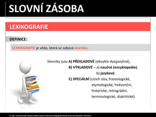 LEXIKOGRAFIE
DEFINICE:
LEXIKOGRAFIE je věda, která se zabývá slovníky.
© Mgr. Veronika Krejčí, Katedra českého jazyka a literatury Pedagogické fakulty Univerzity Palackého v Olomouci
SLOVNÍ ZÁSOBA
Slovníky jsou A) PŘEKLADOVÉ (obvykle dvojjazyčné),
B) VÝKLADOVÉ – a) naučné (encyklopedie),
b) jazykové,
C) SPECIÁLNÍ (cizích slov, frazeologické,
etymologické, frekvenční,
historické, retrográdní,
terminologické, diakritické).
 