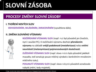 SLOVA JEDNOZNAČNÁ – MNOHOZNAČNÁ
SLOVNÍ ZÁSOBA
© Mgr. Veronika Krejčí, Katedra českého jazyka a literatury Pedagogické fakulty Univerzity Palackého v Olomouci
PROCESY ZMĚNY SLOVNÍ ZÁSOBY
II. ZMĚNA SLOVNÍHO VÝZNAMU
ROZŠIŘOVÁNÍ VÝZNAMU SLOV (např. myš byl původně jen živočich,
nyní i součást PC). K rozšiřování významu dochází přenášením
významu na základě vnější podobnosti (metaforizace) nebo vnitřní
souvislosti (metonymizace) pojmenovávaných skutečností.
ZUŽOVÁNÍ VÝZNAMU SLOV (např. slovo máslo bylo původně jakékoli
mazadlo, teď označuje pouze mléčný výrobek s konkrétním množstvím
mléčného tuku).
POSUNUTÍ VÝZNAMU SLOV (např. slovo nábytek původně označovalo
nabyté jmění, tedy majetek).
I. TVOŘENÍ NOVÝCH SLOV
ODVOZOVÁNÍM, SKLÁDÁNÍM, ZKRACOVÁNÍM (vysvětleno dále).
 