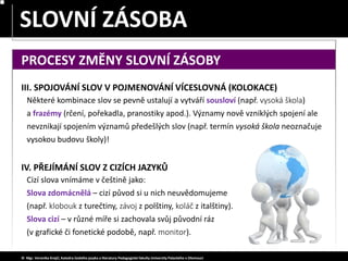 SLOVA JEDNOZNAČNÁ – MNOHOZNAČNÁ
SLOVNÍ ZÁSOBA
© Mgr. Veronika Krejčí, Katedra českého jazyka a literatury Pedagogické fakulty Univerzity Palackého v Olomouci
PROCESY ZMĚNY SLOVNÍ ZÁSOBY
III. SPOJOVÁNÍ SLOV V POJMENOVÁNÍ VÍCESLOVNÁ (KOLOKACE)
Některé kombinace slov se pevně ustalují a vytváří sousloví (např. vysoká škola)
a frazémy (rčení, pořekadla, pranostiky apod.). Významy nově vzniklých spojení ale
nevznikají spojením významů předešlých slov (např. termín vysoká škola neoznačuje
vysokou budovu školy)!
IV. PŘEJÍMÁNÍ SLOV Z CIZÍCH JAZYKŮ
Cizí slova vnímáme v češtině jako:
Slova zdomácnělá – cizí původ si u nich neuvědomujeme
(např. klobouk z turečtiny, závoj z polštiny, koláč z italštiny).
Slova cizí – v různé míře si zachovala svůj původní ráz
(v grafické či fonetické podobě, např. monitor).
 