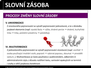 SLOVA JEDNOZNAČNÁ – MNOHOZNAČNÁ
SLOVNÍ ZÁSOBA
© Mgr. Veronika Krejčí, Katedra českého jazyka a literatury Pedagogické fakulty Univerzity Palackého v Olomouci
PROCESY ZMĚNY SLOVNÍ ZÁSOBY
V. UNIVERBIZACE
Z víceslovného pojmenování se vytváří pojmenování jednoslovné, a to v důsledku
jazykové ekonomie (např. vysoká škola  výška, drobné peníze  drobné, kuchyňská
linka  linka, pololetní prázdniny  pololetky).
VI. MULTIVERBIZACE
Z jednoslovného pojmenování se vytváří pojmenování víceslovné (např. vozíčkář 
osoba používající invalidní vozík, popravit  vykonat popravu, zkoumat  provádět
výzkum, ). Multiverbizace je často používána v publicistickém, odborném či
administrativním stylu z důvodu rozšíření textu, variování opakujících se termínů
i snahy o větší jazykovou korektnost.
 