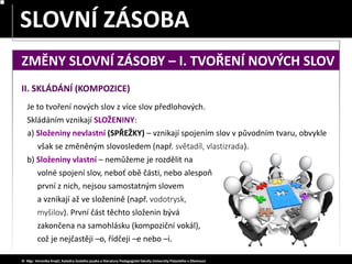 SLOVA JEDNOZNAČNÁ – MNOHOZNAČNÁ
SLOVNÍ ZÁSOBA
© Mgr. Veronika Krejčí, Katedra českého jazyka a literatury Pedagogické fakulty Univerzity Palackého v Olomouci
II. SKLÁDÁNÍ (KOMPOZICE)
Je to tvoření nových slov z více slov předlohových.
Skládáním vznikají SLOŽENINY:
b) Složeniny vlastní – nemůžeme je rozdělit na
volné spojení slov, neboť obě části, nebo alespoň
první z nich, nejsou samostatným slovem
a vznikají až ve složenině (např. vodotrysk,
myšilov). První část těchto složenin bývá
zakončena na samohlásku (kompoziční vokál),
což je nejčastěji –o, řídčeji –e nebo –i.
a) Složeniny nevlastní (SPŘEŽKY) – vznikají spojením slov v původním tvaru, obvykle
však se změněným slovosledem (např. světadíl, vlastizrada).
ZMĚNY SLOVNÍ ZÁSOBY – I. TVOŘENÍ NOVÝCH SLOV
 