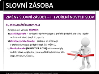 SLOVA JEDNOZNAČNÁ – MNOHOZNAČNÁ
SLOVNÍ ZÁSOBA
© Mgr. Veronika Krejčí, Katedra českého jazyka a literatury Pedagogické fakulty Univerzity Palackého v Olomouci
III. ZKRACOVÁNÍ (ABREVIACE)
Zkracováním vznikají ZKRATKY:
a) Zkratky grafické – zkrácení se projevuje jen v grafické podobě, ale čtou se jako
nezkrácené slovo (např. tj., apod.),
b) Zkratky graficko-fonické – zkrácení se projevuje
v grafické i zvukové podobě(např. ČR, MŠMT),
c) Zkratky fonické (ZKRATKOVÁ SLOVA) – časem nabyly
podoby slova, ohýbají se, jsou součástí odvozování atd.
(např. Umprum, Čedok).
ZMĚNY SLOVNÍ ZÁSOBY – I. TVOŘENÍ NOVÝCH SLOV
 