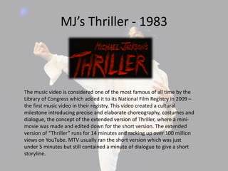 MJ’s Thriller - 1983
The music video is considered one of the most famous of all time by the
Library of Congress which added it to its National Film Registry in 2009 –
the first music video in their registry. This video created a cultural
milestone introducing precise and elaborate choreography, costumes and
dialogue, the concept of the extended version of Thriller, where a mini-
movie was made and edited down for the short version. The extended
version of “Thriller” runs for 14 minutes and racking up over 100 million
views on YouTube. MTV usually ran the short version which was just
under 5 minutes but still contained a minute of dialogue to give a short
storyline.
 