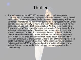 Thriller
• The video cost about $500,000 to make in which Jackson’s record
company had no intention of paying since the album wasn’t doing so well.
John Landis, the director of the video, said how Jackson really wanted to
turn into a monster so he insisted on paying for the project himself. Landis
saw this as an opportunity to revive the short-film genre in which he was
passionate about, so he took the project on. As deals were made with
Showtime and MTV to cover the costs, Jackson didn’t have to pay for the
video out of his own pocket. Showtime had the opportunity to air the
whole “making of Thriller” documentary followed by the air of the 14
minute extended version of Thriller before it was broadcast anywhere
else. When MTV’s executive Bob Pittman heard about this he had no
intention of losing a Michael Jackson video to one of their competitors so
paid $250,000 for exclusive broadcast rights once Showtime’s window
finished. Although MTV was founded on the principle of not paying for
videos, Pittman got around this by claiming the money was for the
documentary.
 