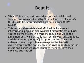 Beat It
• “Beat It” is a song written and performed by Michael
Jackson and was produced by Quincy Jones. It’s Jackson’s
third single from the singer’s sixth solo album Thriller
(1982) .
• This music video established Michael Jackson as an
international pop icon and was the first treatment of black
youths on the streets in a music video. In the video the
gang members were actually real, which was Jackson’s idea,
and this created plenty of job opportunities. The music
video also sends a positive message as the fantastic
choreography at the end merges the rival gangs together in
music and dance which encourages them to leave their
violence and hatred.
 