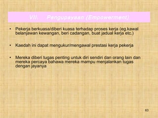63
VII. Pengupayaan (Empowerment)
• Pekerja berkuasa/diberi kuasa terhadap proses kerja (eg.kawal
belanjawan kewangan, beri cadangan, buat jadual kerja etc.)
• Kaedah ini dapat mengukur/mengawal prestasi kerja pekerja
• Mereka diberi tugas penting untuk diri sendiri dan orang lain dan
mereka percaya bahawa mereka mampu menjalankan tugas
dengan jayanya
 