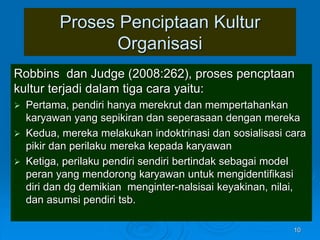 Proses Penciptaan Kultur
Organisasi
Robbins dan Judge (2008:262), proses pencptaan
kultur terjadi dalam tiga cara yaitu:
 Pertama, pendiri hanya merekrut dan mempertahankan
karyawan yang sepikiran dan seperasaan dengan mereka
 Kedua, mereka melakukan indoktrinasi dan sosialisasi cara
pikir dan perilaku mereka kepada karyawan
 Ketiga, perilaku pendiri sendiri bertindak sebagai model
peran yang mendorong karyawan untuk mengidentifikasi
diri dan dg demikian menginter-nalsisai keyakinan, nilai,
dan asumsi pendiri tsb.
10
 