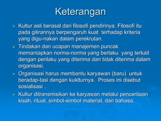 Keterangan
 Kultur asli berasal dari filosofi pendirinya. Filosofi itu
pada gilirannya berpengaruh kuat terhadap kriteria
yang digu-nakan dalam perekrutan.
 Tindakan dan ucapan manajemen puncak
memantapkan norma-norma yang berlaku yang terkait
dengan perilaku yang diterima dan tidak diterima dalam
organisasi.
 Organisasi harus membantu karyawan (baru) untuk
beradap-tasi dengan kuklturnya. Proses ini disebut
sosialisasi .
 Kultur ditransmisikan ke karyawan melalui penceritaan
kisah, ritual, simbol-simbol material, dan bahasa.
 
