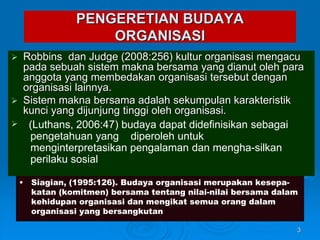 PENGERETIAN BUDAYA
ORGANISASI
 Robbins dan Judge (2008:256) kultur organisasi mengacu
pada sebuah sistem makna bersama yang dianut oleh para
anggota yang membedakan organisasi tersebut dengan
organisasi lainnya.
 Sistem makna bersama adalah sekumpulan karakteristik
kunci yang dijunjung tinggi oleh organisasi.

3
(Luthans, 2006:47) budaya dapat didefinisikan sebagai
pengetahuan yang diperoleh untuk
menginterpretasikan pengalaman dan mengha-silkan
perilaku sosial
• Siagian, (1995:126). Budaya organisasi merupakan kesepa-
katan (komitmen) bersama tentang nilai-nilai bersama dalam
kehidupan organisasi dan mengikat semua orang dalam
organisasi yang bersangkutan
 