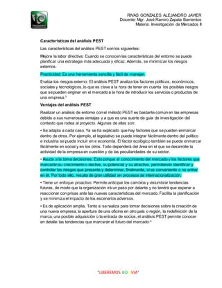 RIVAS GONZALES ALEJANDRO JAVIER
Docente: Mgr. José Ramiro Zapata Barrientos
Materia: Investigación de Mercados II
“LIBEREMOS BOLIVIA”
Características del análisis PEST
Las características del análisis PEST son los siguientes:
Mejora la labor directiva: Cuando se conocen las características del entorno se puede
planificar una estrategia más adecuada y eficaz. Además, se minimizan los riesgos
externos.
Practicidad: Es una herramienta sencilla y fácil de manejar.
Evalúa los riesgos externo: El análisis PEST analiza los factores políticos, económicos,
sociales y tecnológicos, lo que es clave a la hora de tener en cuenta los posibles riesgos
que se pueden originar en el mercado a la hora de introducir los servicios o productos de
una empresa.3
Ventajas del análisis PEST
Realizar un análisis de entorno con el método PEST es bastante común en las empresas
debido a sus numerosas ventajas y a que es una suerte de guía de investigación del
contexto que rodea al proyecto. Algunas de ellas son:
• Se adapta a cada caso. Ya se ha explicado que hay factores que se pueden enmarcar
dentro de otros. Por ejemplo, el legislativo se puede integrar fácilmente dentro del político
e industria se puede incluir en e economía. El factor ecológico también se puede enmarcar
fácilmente en social y en los otros. Todo dependerá del área en el que se desarrolle la
actividad de la empresa en cuestión y de las peculiaridades de su sector.
• Ayuda a la toma decisiones. Esto porque el conocimiento del mercado y los factores que
marcarán su crecimiento o declive, su potencial y su atractivo, permitiendo identificar y
controlar los riesgos que presenta y determinar, finalmente, si es conveniente o no entrar
en él. Por todo ello, resulta de gran utilidad en procesos de internacionalización.
• Tiene un enfoque proactivo. Permite anticipar los cambios y vislumbrar tendencias
futuras, de modo que la organización irá un paso por delante y no tendrá que esperar a
reaccionar con prisas ante las nuevas características del mercado. Facilita la planificación
y se minimiza el impacto de los escenarios adversos.
• Es de aplicación amplia. Tanto si se realiza para tomar decisiones sobre la creación de
una nueva empresa, la apertura de una oficina en otro país o región, la redefinición de la
marca, una posible adquisición o la entrada de socios, el análisis PEST permite conocer
en detalle las tendencias que marcarán el futuro del mercado.4
 