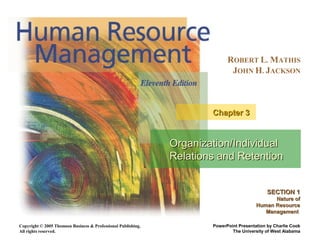 Copyright © 2005 Thomson Business & Professional Publishing.
All rights reserved.
ROBERT L. MATHIS
JOHN H. JACKSON
PowerPoint Presentation by Charlie Cook
The University of West Alabama
Organization/IndividualOrganization/Individual
Relations and RetentionRelations and Retention
Chapter 3Chapter 3
SECTION 1SECTION 1
Nature ofNature of
Human ResourceHuman Resource
ManagementManagement
 