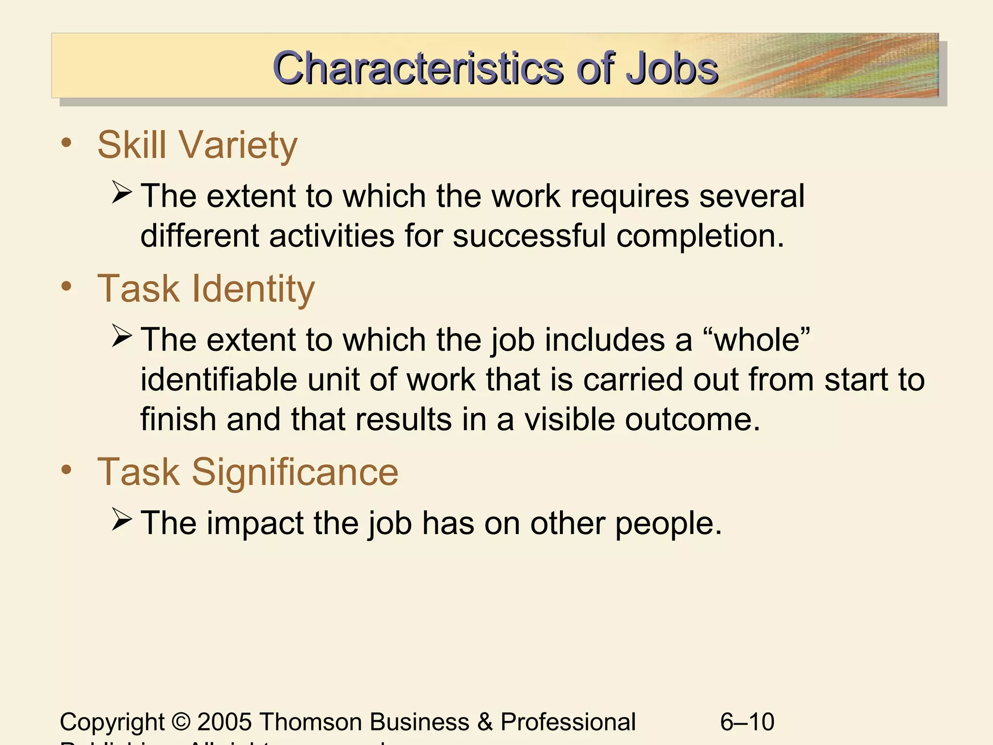 Copyright © 2005 Thomson Business & Professional 6–10
Characteristics of JobsCharacteristics of JobsCharacteristics of JobsCharacteristics of Jobs
• Skill Variety
The extent to which the work requires several
different activities for successful completion.
• Task Identity
The extent to which the job includes a “whole”
identifiable unit of work that is carried out from start to
finish and that results in a visible outcome.
• Task Significance
The impact the job has on other people.
 