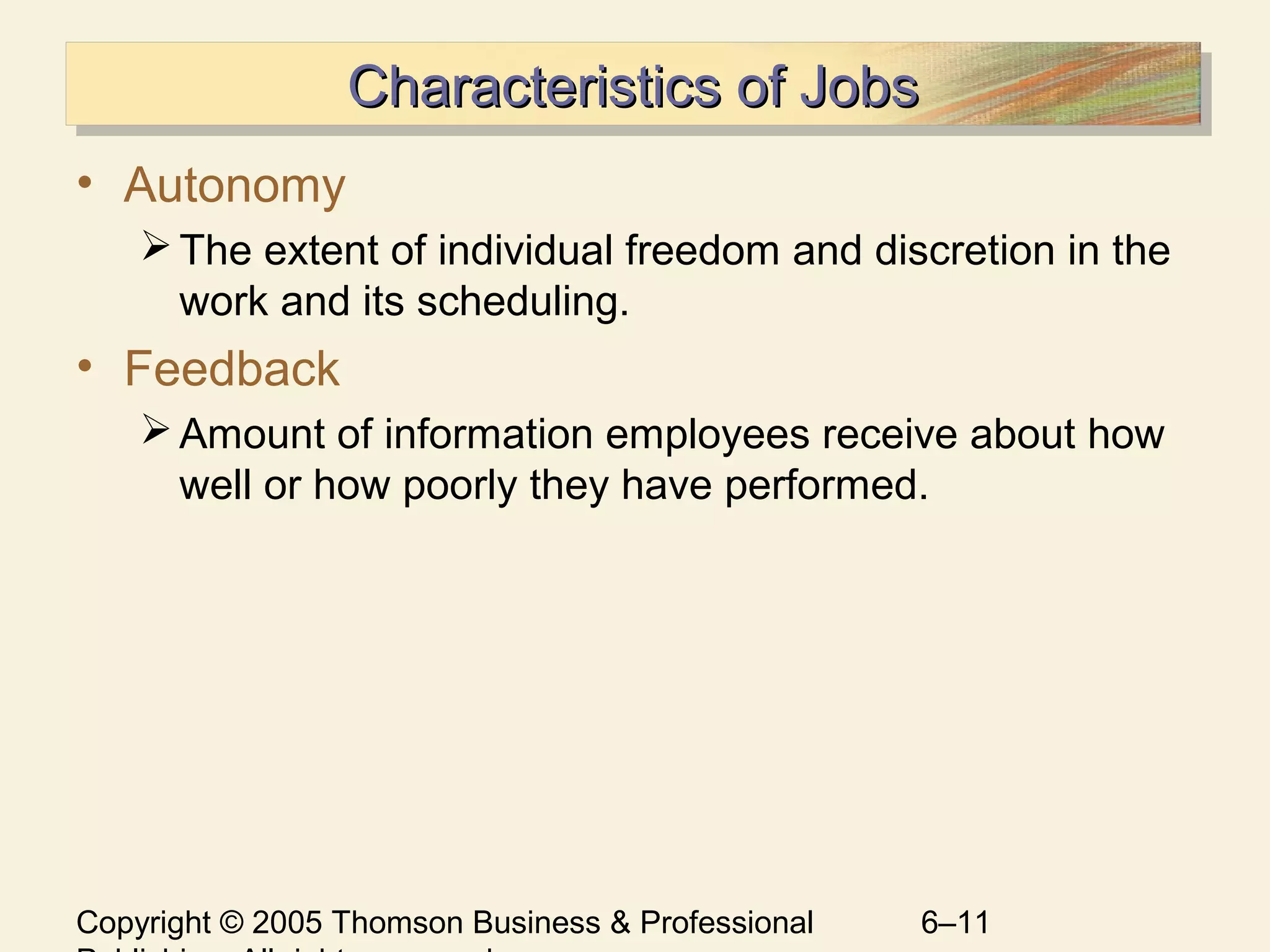 Copyright © 2005 Thomson Business & Professional 6–11
Characteristics of JobsCharacteristics of JobsCharacteristics of JobsCharacteristics of Jobs
• Autonomy
The extent of individual freedom and discretion in the
work and its scheduling.
• Feedback
Amount of information employees receive about how
well or how poorly they have performed.
 
