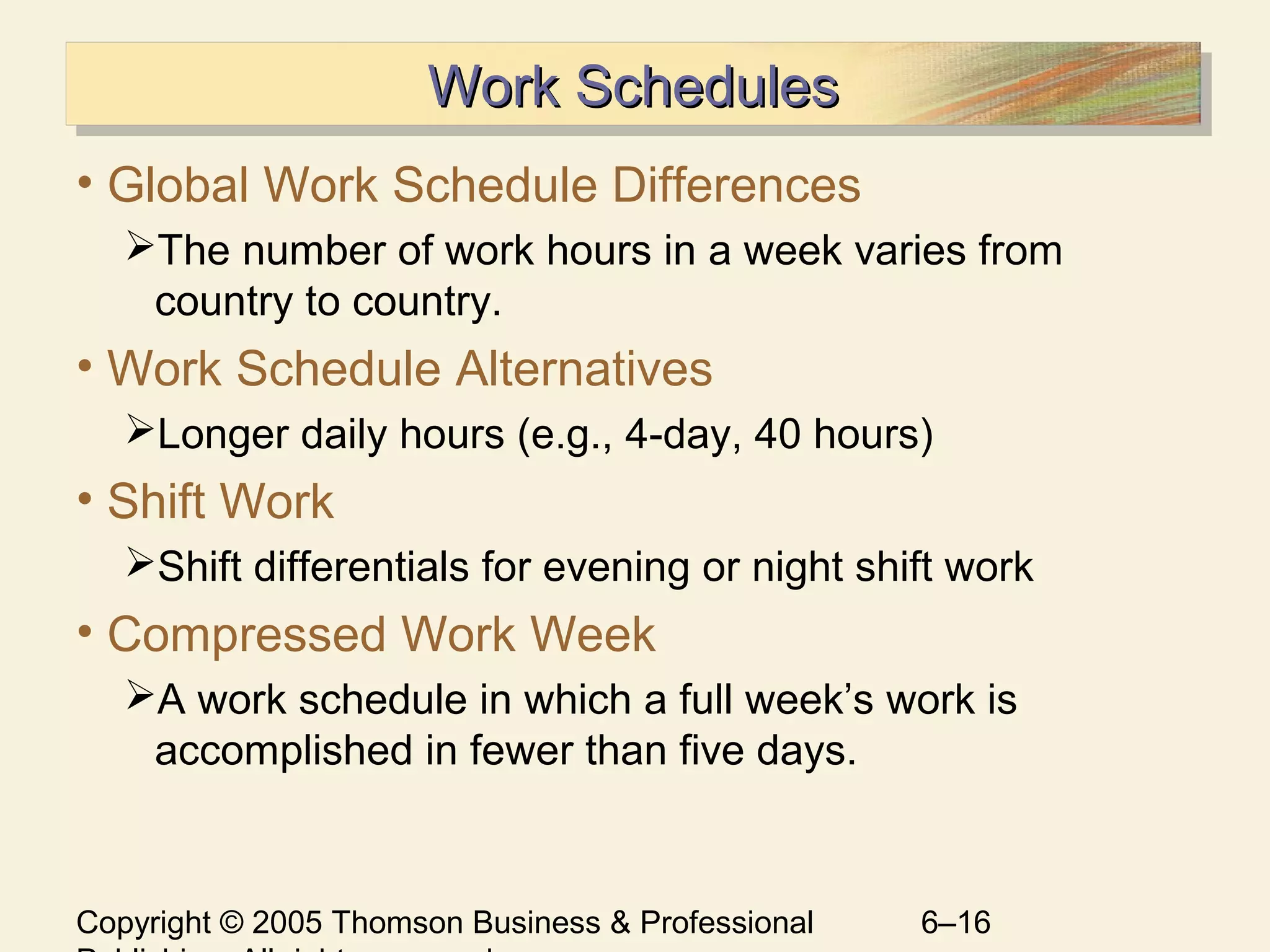 Copyright © 2005 Thomson Business & Professional 6–16
Work SchedulesWork SchedulesWork SchedulesWork Schedules
• Global Work Schedule Differences
The number of work hours in a week varies from
country to country.
• Work Schedule Alternatives
Longer daily hours (e.g., 4-day, 40 hours)
• Shift Work
Shift differentials for evening or night shift work
• Compressed Work Week
A work schedule in which a full week’s work is
accomplished in fewer than five days.
 