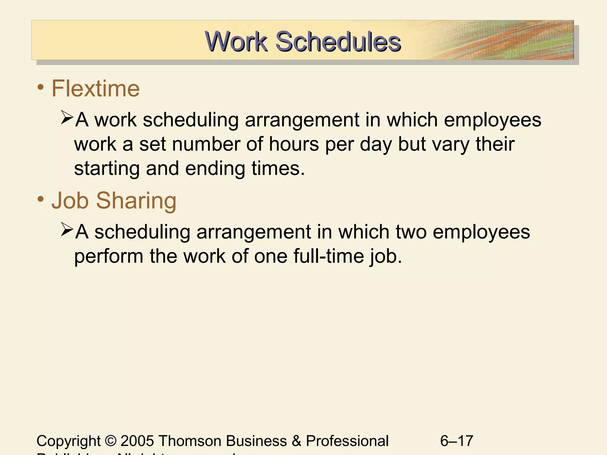 Copyright © 2005 Thomson Business & Professional 6–17
Work SchedulesWork SchedulesWork SchedulesWork Schedules
• Flextime
A work scheduling arrangement in which employees
work a set number of hours per day but vary their
starting and ending times.
• Job Sharing
A scheduling arrangement in which two employees
perform the work of one full-time job.
 