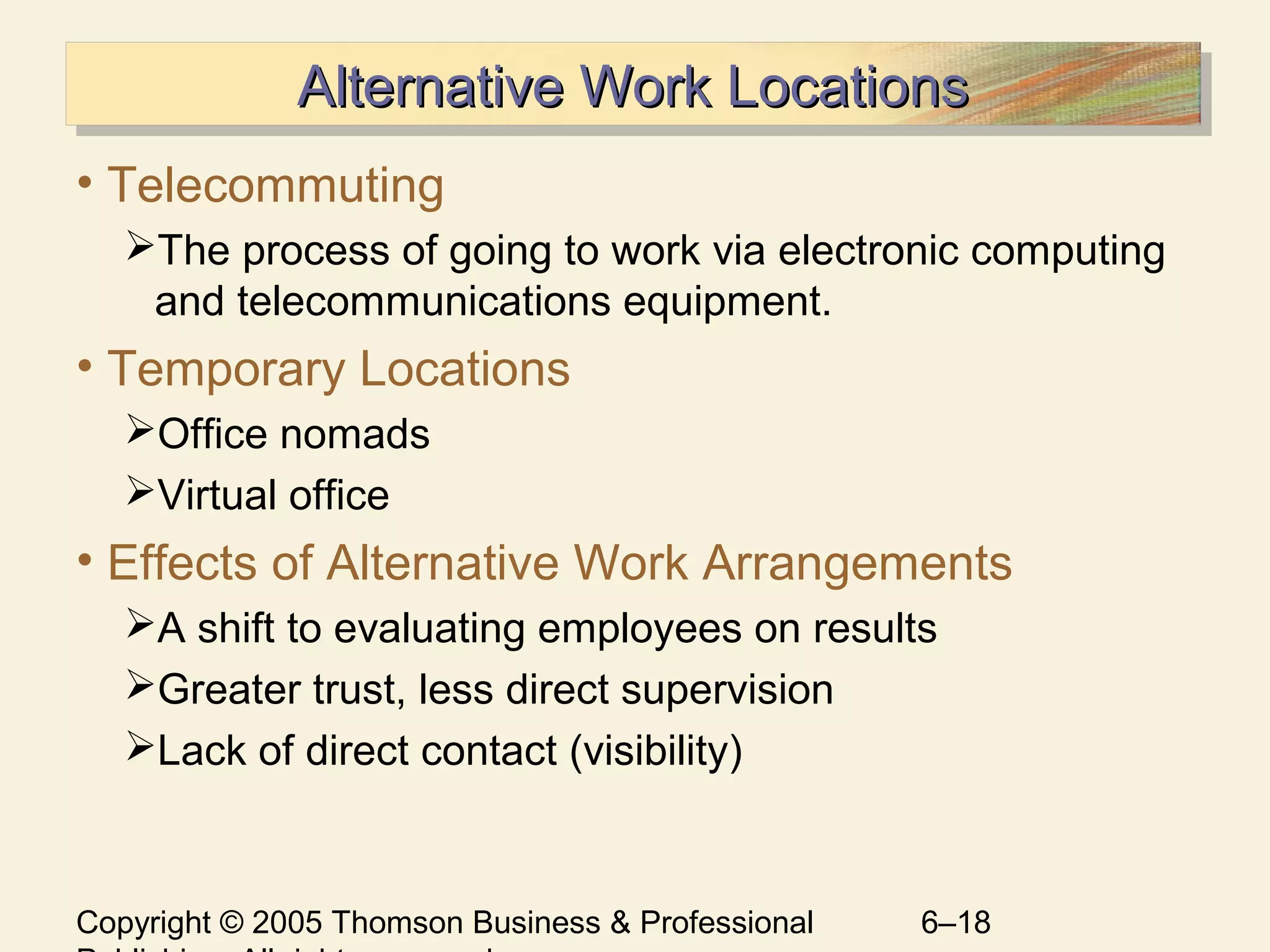 Copyright © 2005 Thomson Business & Professional 6–18
Alternative Work LocationsAlternative Work LocationsAlternative Work LocationsAlternative Work Locations
• Telecommuting
The process of going to work via electronic computing
and telecommunications equipment.
• Temporary Locations
Office nomads
Virtual office
• Effects of Alternative Work Arrangements
A shift to evaluating employees on results
Greater trust, less direct supervision
Lack of direct contact (visibility)
 