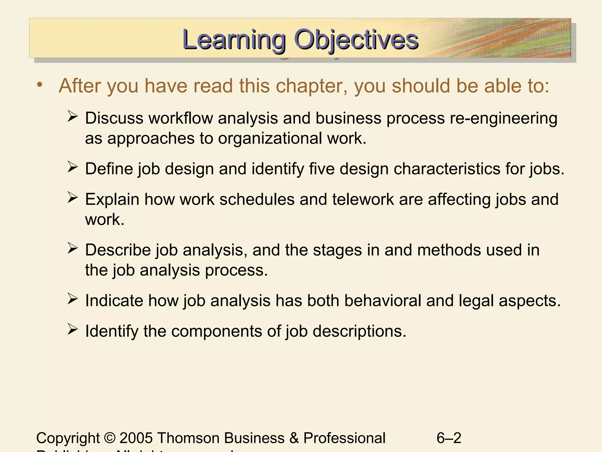 Copyright © 2005 Thomson Business & Professional 6–2
Learning ObjectivesLearning ObjectivesLearning ObjectivesLearning Objectives
• After you have read this chapter, you should be able to:
 Discuss workflow analysis and business process re-engineering
as approaches to organizational work.
 Define job design and identify five design characteristics for jobs.
 Explain how work schedules and telework are affecting jobs and
work.
 Describe job analysis, and the stages in and methods used in
the job analysis process.
 Indicate how job analysis has both behavioral and legal aspects.
 Identify the components of job descriptions.
 