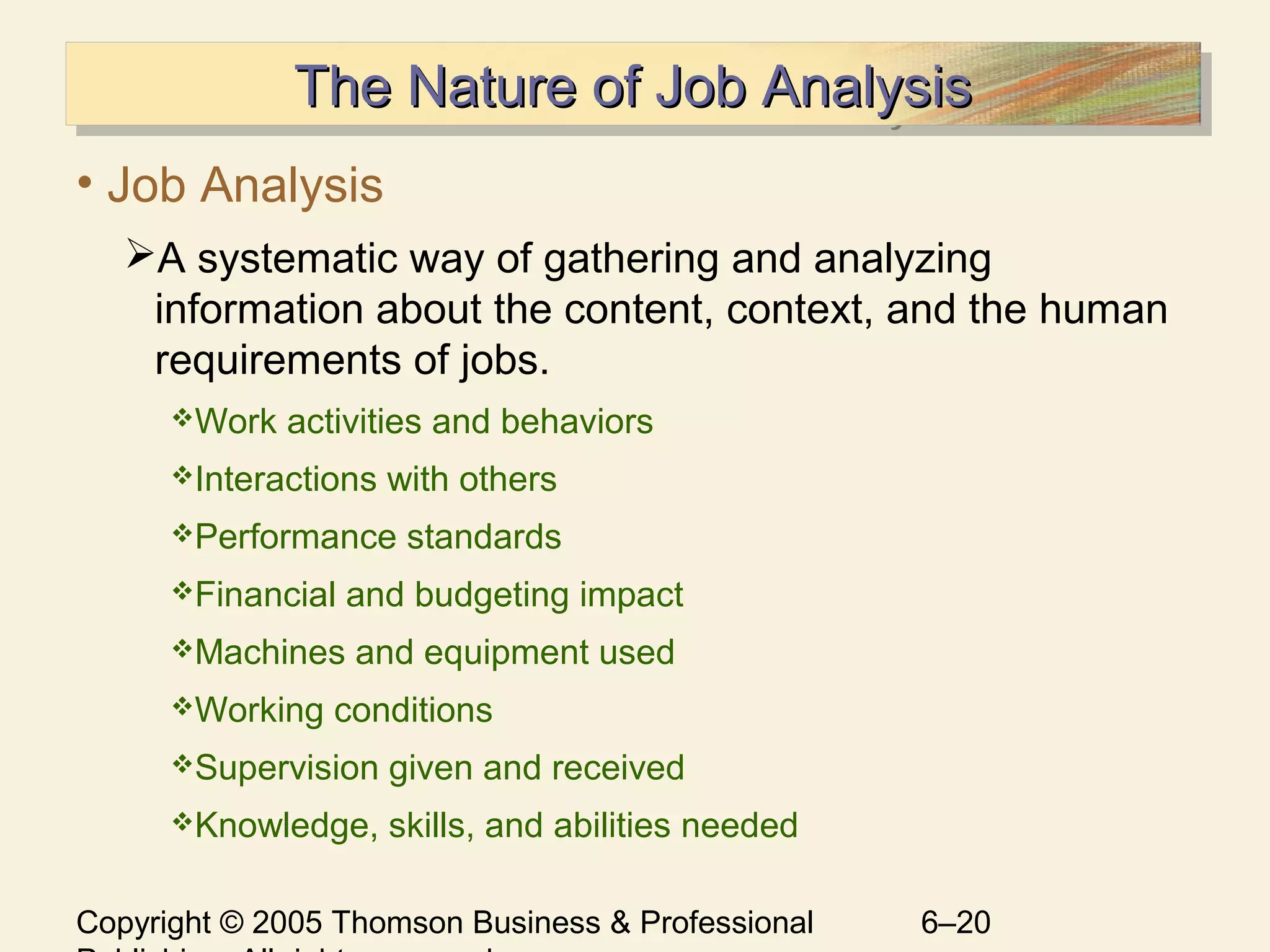 Copyright © 2005 Thomson Business & Professional 6–20
The Nature of Job AnalysisThe Nature of Job AnalysisThe Nature of Job AnalysisThe Nature of Job Analysis
• Job Analysis
A systematic way of gathering and analyzing
information about the content, context, and the human
requirements of jobs.
Work activities and behaviors
Interactions with others
Performance standards
Financial and budgeting impact
Machines and equipment used
Working conditions
Supervision given and received
Knowledge, skills, and abilities needed
 