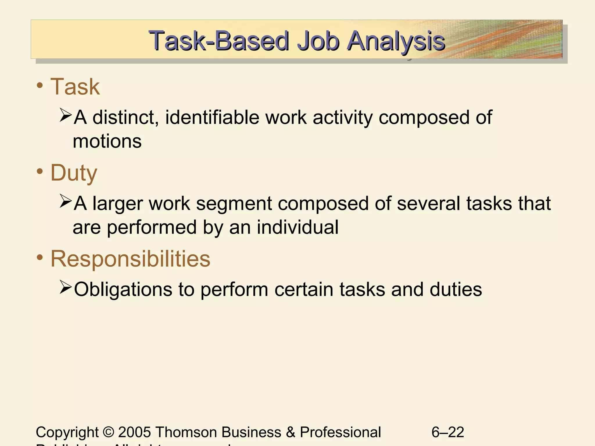Copyright © 2005 Thomson Business & Professional 6–22
Task-Based Job AnalysisTask-Based Job AnalysisTask-Based Job AnalysisTask-Based Job Analysis
• Task
A distinct, identifiable work activity composed of
motions
• Duty
A larger work segment composed of several tasks that
are performed by an individual
• Responsibilities
Obligations to perform certain tasks and duties
 