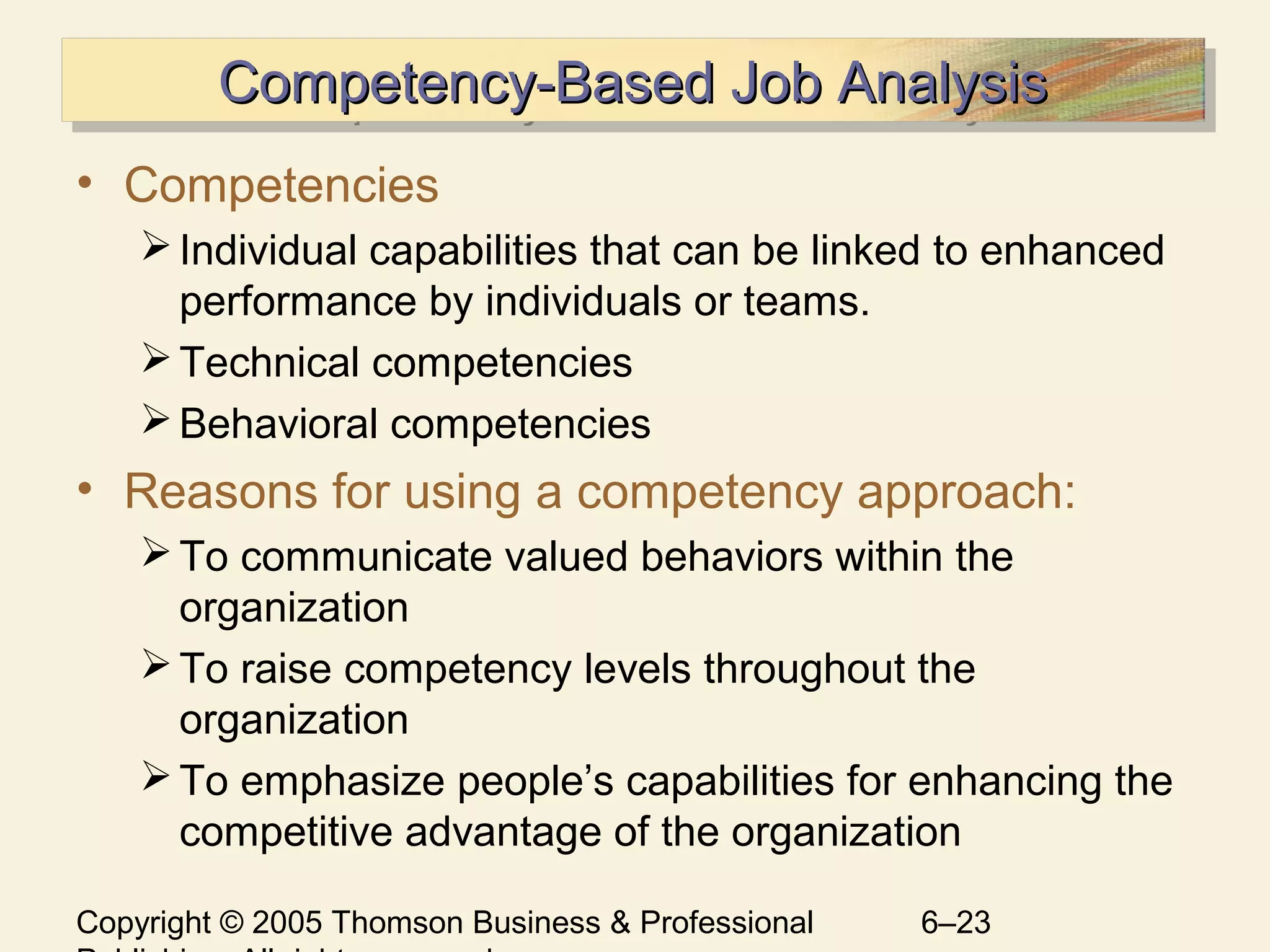 Copyright © 2005 Thomson Business & Professional 6–23
Competency-Based Job AnalysisCompetency-Based Job AnalysisCompetency-Based Job AnalysisCompetency-Based Job Analysis
• Competencies
Individual capabilities that can be linked to enhanced
performance by individuals or teams.
Technical competencies
Behavioral competencies
• Reasons for using a competency approach:
To communicate valued behaviors within the
organization
To raise competency levels throughout the
organization
To emphasize people’s capabilities for enhancing the
competitive advantage of the organization
 