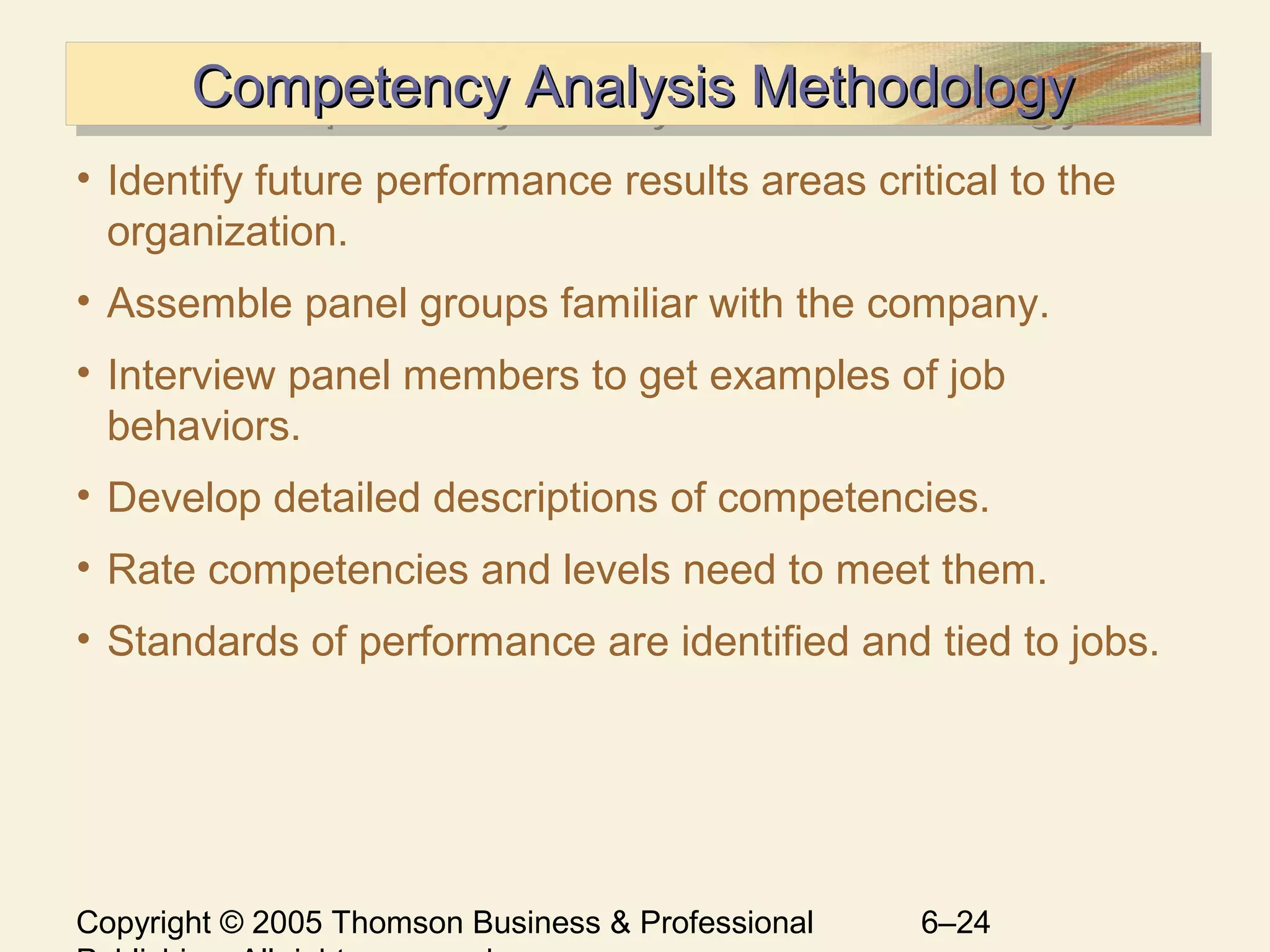 Copyright © 2005 Thomson Business & Professional 6–24
Competency Analysis MethodologyCompetency Analysis MethodologyCompetency Analysis MethodologyCompetency Analysis Methodology
• Identify future performance results areas critical to the
organization.
• Assemble panel groups familiar with the company.
• Interview panel members to get examples of job
behaviors.
• Develop detailed descriptions of competencies.
• Rate competencies and levels need to meet them.
• Standards of performance are identified and tied to jobs.
 