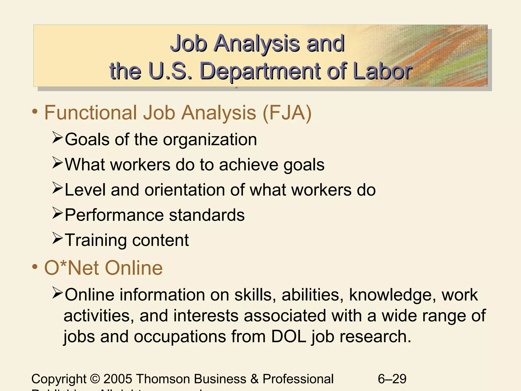 Copyright © 2005 Thomson Business & Professional 6–29
Job Analysis andJob Analysis and
the U.S. Department of Laborthe U.S. Department of Labor
Job Analysis andJob Analysis and
the U.S. Department of Laborthe U.S. Department of Labor
• Functional Job Analysis (FJA)
Goals of the organization
What workers do to achieve goals
Level and orientation of what workers do
Performance standards
Training content
• O*Net Online
Online information on skills, abilities, knowledge, work
activities, and interests associated with a wide range of
jobs and occupations from DOL job research.
 