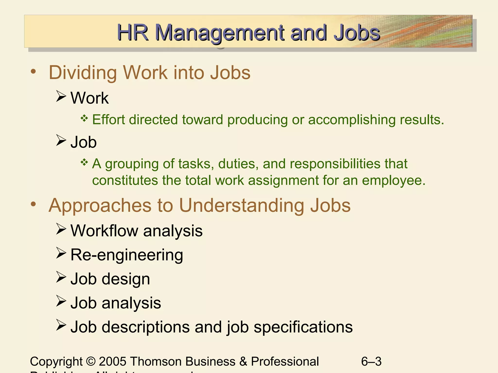 Copyright © 2005 Thomson Business & Professional 6–3
HR Management and JobsHR Management and JobsHR Management and JobsHR Management and Jobs
• Dividing Work into Jobs
Work
 Effort directed toward producing or accomplishing results.
Job
 A grouping of tasks, duties, and responsibilities that
constitutes the total work assignment for an employee.
• Approaches to Understanding Jobs
Workflow analysis
Re-engineering
Job design
Job analysis
Job descriptions and job specifications
 