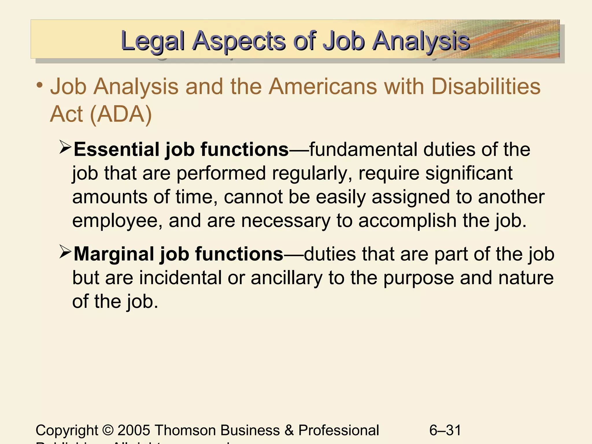 Copyright © 2005 Thomson Business & Professional 6–31
Legal Aspects of Job AnalysisLegal Aspects of Job AnalysisLegal Aspects of Job AnalysisLegal Aspects of Job Analysis
• Job Analysis and the Americans with Disabilities
Act (ADA)
Essential job functions—fundamental duties of the
job that are performed regularly, require significant
amounts of time, cannot be easily assigned to another
employee, and are necessary to accomplish the job.
Marginal job functions—duties that are part of the job
but are incidental or ancillary to the purpose and nature
of the job.
 