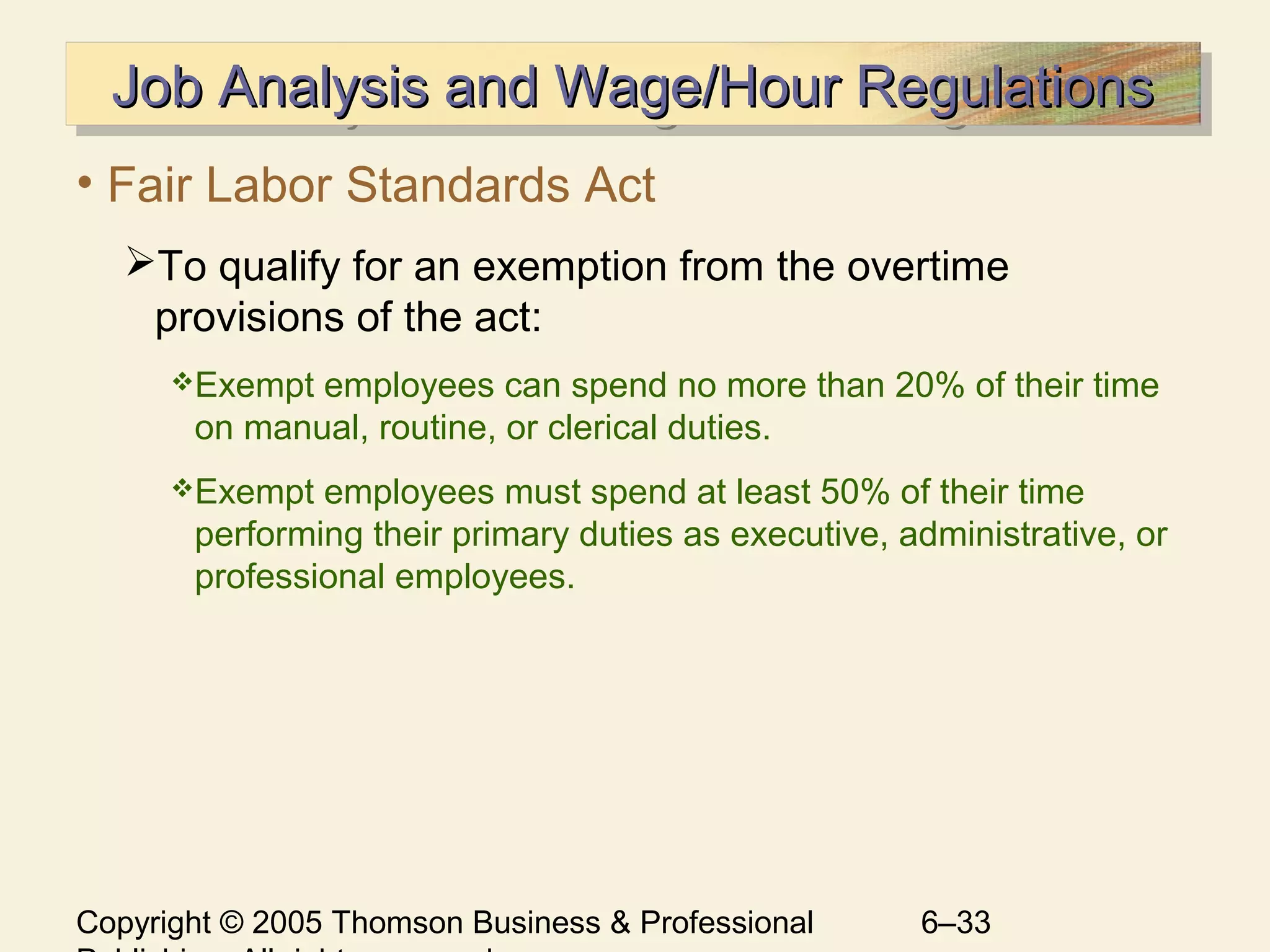 Copyright © 2005 Thomson Business & Professional 6–33
Job Analysis and Wage/Hour RegulationsJob Analysis and Wage/Hour RegulationsJob Analysis and Wage/Hour RegulationsJob Analysis and Wage/Hour Regulations
• Fair Labor Standards Act
To qualify for an exemption from the overtime
provisions of the act:
Exempt employees can spend no more than 20% of their time
on manual, routine, or clerical duties.
Exempt employees must spend at least 50% of their time
performing their primary duties as executive, administrative, or
professional employees.
 
