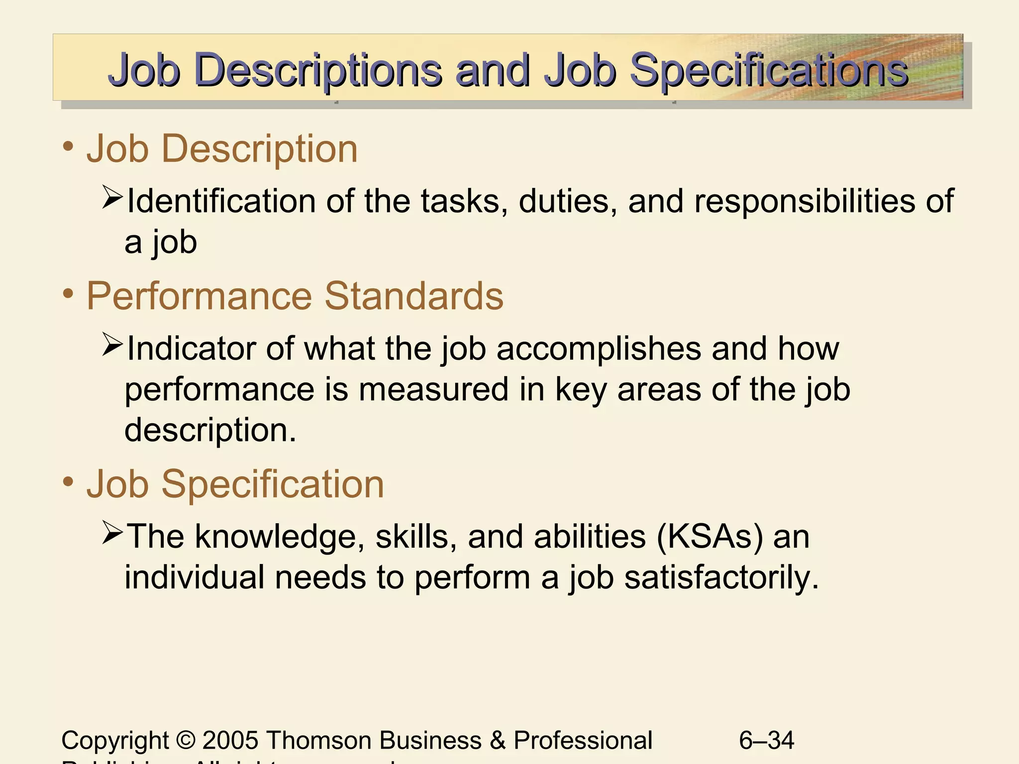 Copyright © 2005 Thomson Business & Professional 6–34
Job Descriptions and Job SpecificationsJob Descriptions and Job SpecificationsJob Descriptions and Job SpecificationsJob Descriptions and Job Specifications
• Job Description
Identification of the tasks, duties, and responsibilities of
a job
• Performance Standards
Indicator of what the job accomplishes and how
performance is measured in key areas of the job
description.
• Job Specification
The knowledge, skills, and abilities (KSAs) an
individual needs to perform a job satisfactorily.
 
