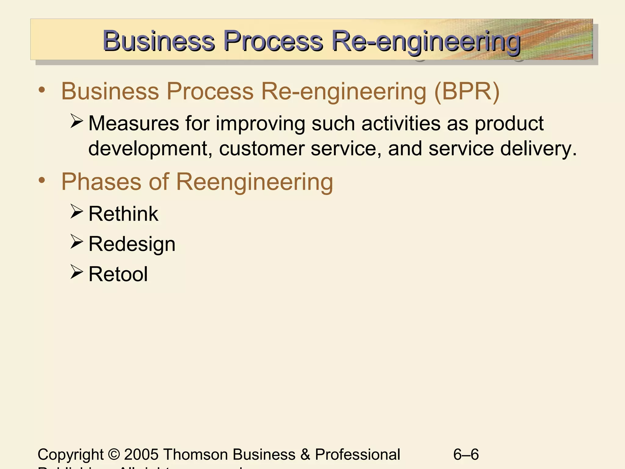 Copyright © 2005 Thomson Business & Professional 6–6
Business Process Re-engineeringBusiness Process Re-engineeringBusiness Process Re-engineeringBusiness Process Re-engineering
• Business Process Re-engineering (BPR)
Measures for improving such activities as product
development, customer service, and service delivery.
• Phases of Reengineering
Rethink
Redesign
Retool
 