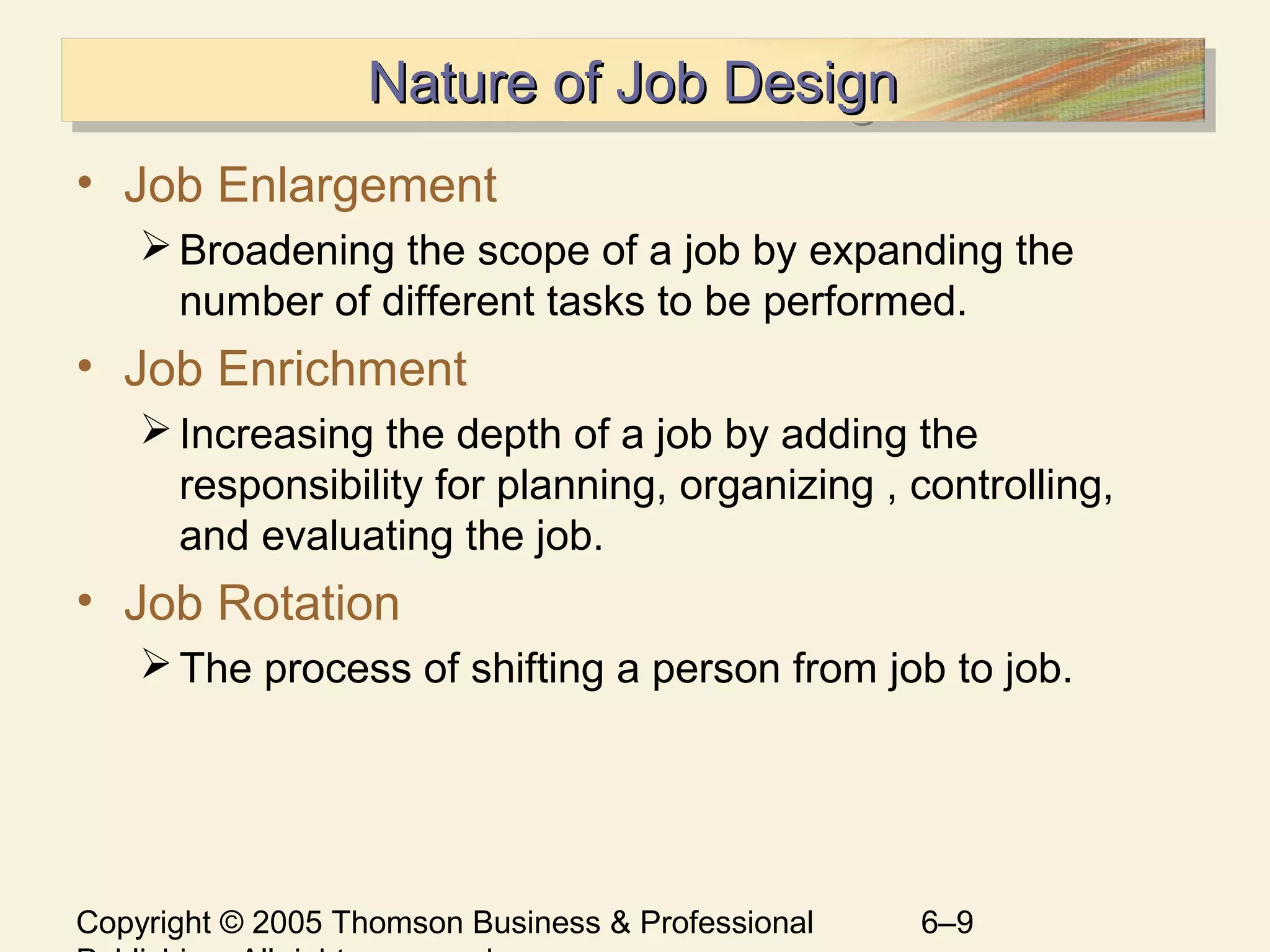 Copyright © 2005 Thomson Business & Professional 6–9
Nature of Job DesignNature of Job DesignNature of Job DesignNature of Job Design
• Job Enlargement
Broadening the scope of a job by expanding the
number of different tasks to be performed.
• Job Enrichment
Increasing the depth of a job by adding the
responsibility for planning, organizing , controlling,
and evaluating the job.
• Job Rotation
The process of shifting a person from job to job.
 