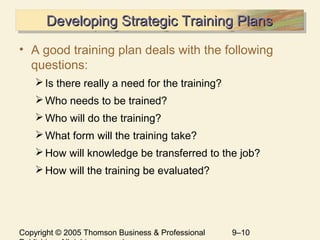 Copyright © 2005 Thomson Business & Professional 9–10
Developing Strategic Training PlansDeveloping Strategic Training PlansDeveloping Strategic Training PlansDeveloping Strategic Training Plans
• A good training plan deals with the following
questions:
Is there really a need for the training?
Who needs to be trained?
Who will do the training?
What form will the training take?
How will knowledge be transferred to the job?
How will the training be evaluated?
 