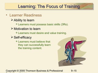 Copyright © 2005 Thomson Business & Professional 9–15
Learning: The Focus of TrainingLearning: The Focus of TrainingLearning: The Focus of TrainingLearning: The Focus of Training
• Learner Readiness
Ability to learn
 Learners must possess basic skills (3Rs).
Motivation to learn
 Learners must desire and value training.
Self-efficacy
 Learners must believe that
they can successfully learn
the training content.
 