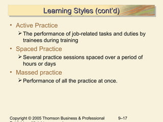 Copyright © 2005 Thomson Business & Professional 9–17
Learning Styles (cont’d)Learning Styles (cont’d)Learning Styles (cont’d)Learning Styles (cont’d)
• Active Practice
The performance of job-related tasks and duties by
trainees during training
• Spaced Practice
Several practice sessions spaced over a period of
hours or days
• Massed practice
Performance of all the practice at once.
 