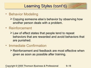 Copyright © 2005 Thomson Business & Professional 9–18
Learning Styles (cont’d)Learning Styles (cont’d)Learning Styles (cont’d)Learning Styles (cont’d)
• Behavior Modeling
Copying someone else’s behavior by observing how
another person deals with a problem.
• Reinforcement
Law of effect states that people tend to repeat
behaviors that are rewarded and avoid behaviors that
are punished.
• Immediate Confirmation
Reinforcement and feedback are most effective when
given as soon as possible after training.
 