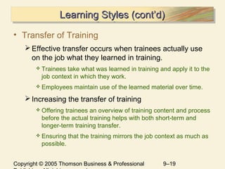 Copyright © 2005 Thomson Business & Professional 9–19
Learning Styles (cont’d)Learning Styles (cont’d)Learning Styles (cont’d)Learning Styles (cont’d)
• Transfer of Training
Effective transfer occurs when trainees actually use
on the job what they learned in training.
 Trainees take what was learned in training and apply it to the
job context in which they work.
 Employees maintain use of the learned material over time.
Increasing the transfer of training
 Offering trainees an overview of training content and process
before the actual training helps with both short-term and
longer-term training transfer.
 Ensuring that the training mirrors the job context as much as
possible.
 