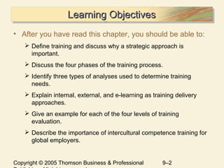 Copyright © 2005 Thomson Business & Professional 9–2
Learning ObjectivesLearning ObjectivesLearning ObjectivesLearning Objectives
• After you have read this chapter, you should be able to:
 Define training and discuss why a strategic approach is
important.
 Discuss the four phases of the training process.
 Identify three types of analyses used to determine training
needs.
 Explain internal, external, and e-learning as training delivery
approaches.
 Give an example for each of the four levels of training
evaluation.
 Describe the importance of intercultural competence training for
global employers.
 